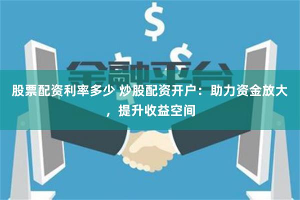 股票配資利率多少 炒股配資開戶：助力資金放大，提升收益空間